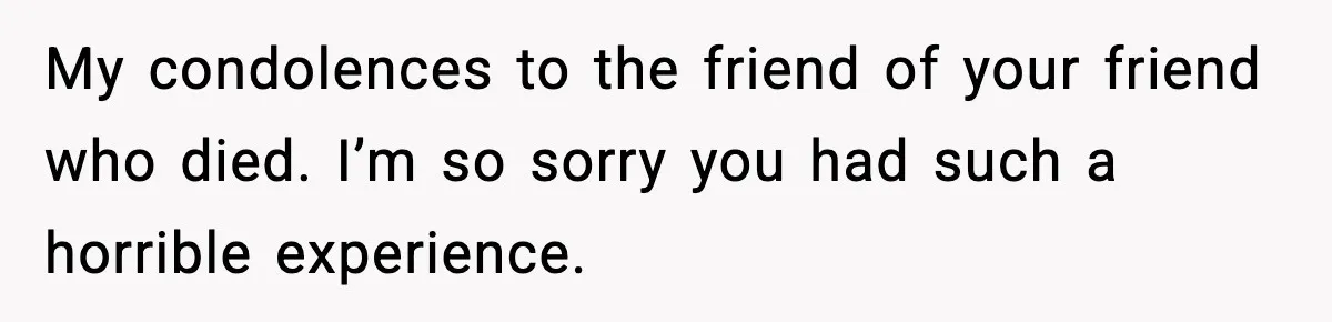 My condolences to the friend of your friend who died. I’m so sorry you had such a horrible experience.