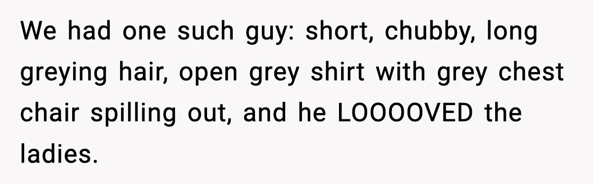 Customer Kept Flirting With Employees Until One Reply Left Him Speechless We had one such guy: short, chubby, long greying hair, open grey shirt with grey chest chair spilling out, and he LOOOOVED the ladies.