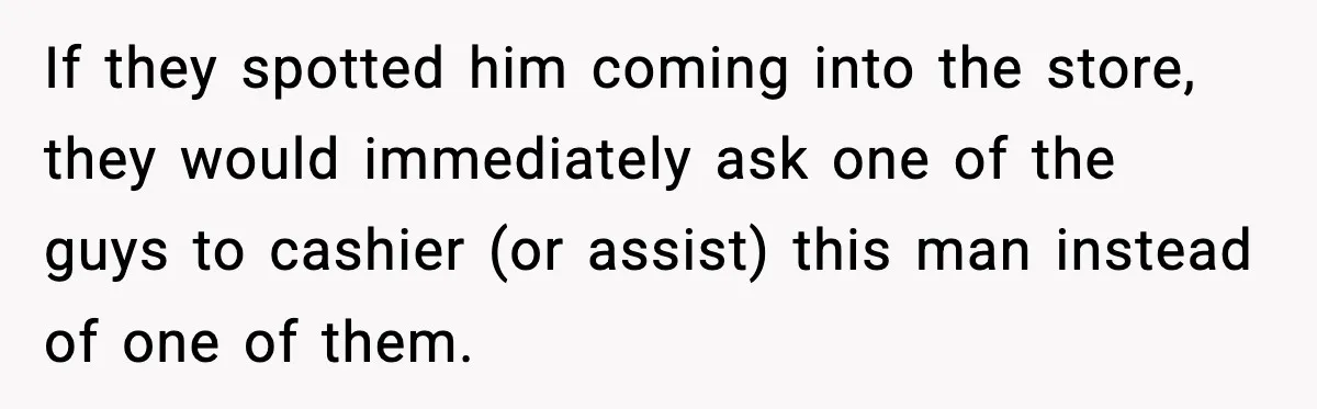 Customer Kept Flirting With Employees Until One Reply Left Him Speechless If they spotted him coming into the store, they would immediately ask one of the guys to cashier (or assist) this man instead of one of them.