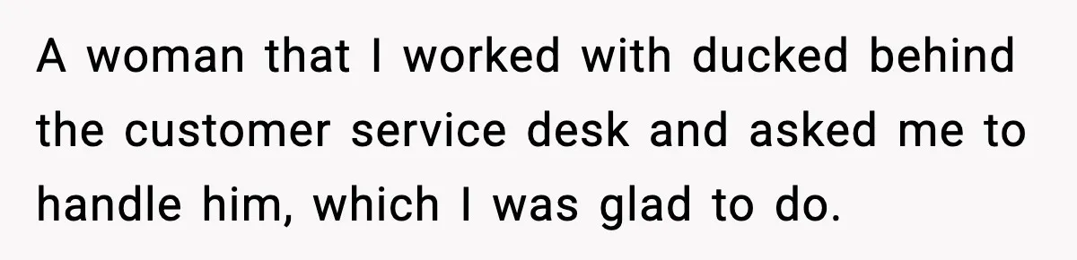 Customer Kept Flirting With Employees Until One Reply Left Him Speechless A woman that I worked with ducked behind the customer service desk and asked me to handle him, which I was glad to do.