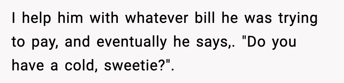 Customer Kept Flirting With Employees Until One Reply Left Him Speechless I help him with whatever bill he was trying to pay, and eventually he says,. "Do you have a cold, sweetie?".