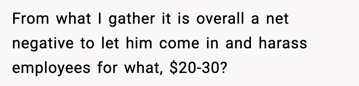 Customer Kept Flirting With Employees Until One Reply Left Him Speechless From what I gather it is overall a net negative to let him come in and harass employees for what, $20-30?