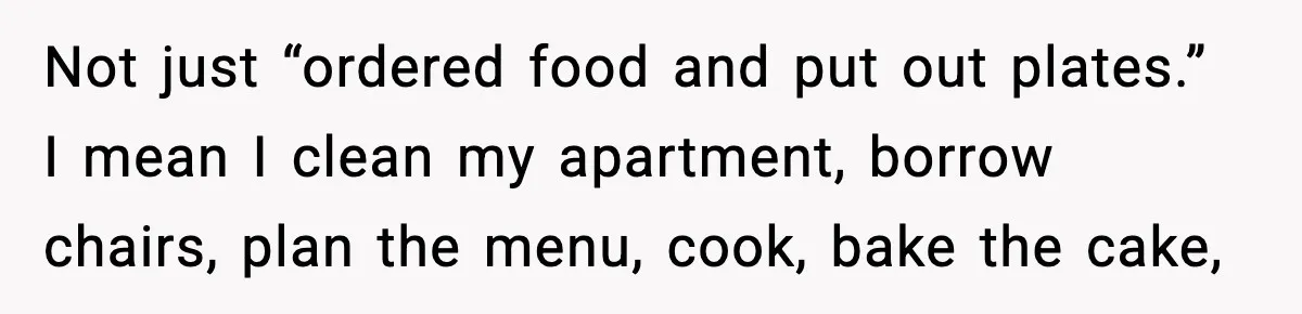 Not just “ordered food and put out plates.” I mean I clean my apartment, borrow chairs, plan the menu, cook, bake the cake,