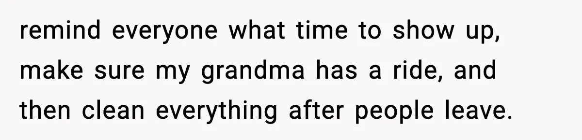 remind everyone what time to show up, make sure my grandma has a ride, and then clean everything after people leave.