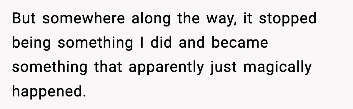 But somewhere along the way, it stopped being something I did and became something that apparently just magically happened.