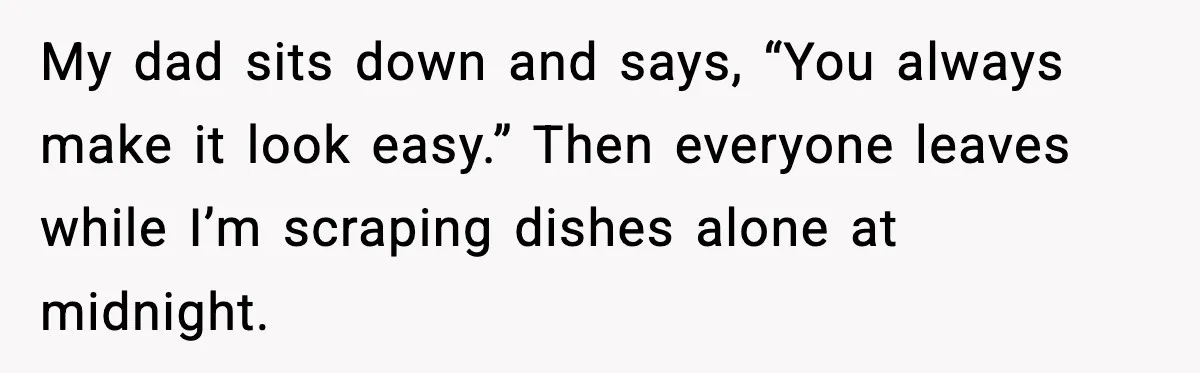 My dad sits down and says, “You always make it look easy.” Then everyone leaves while I’m scraping dishes alone at midnight.
