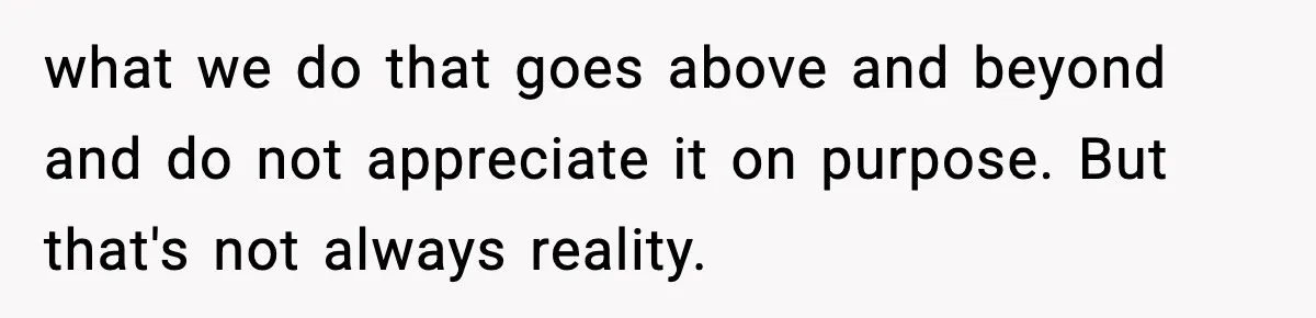 what we do that goes above and beyond and do not appreciate it on purpose. But that's not always reality.