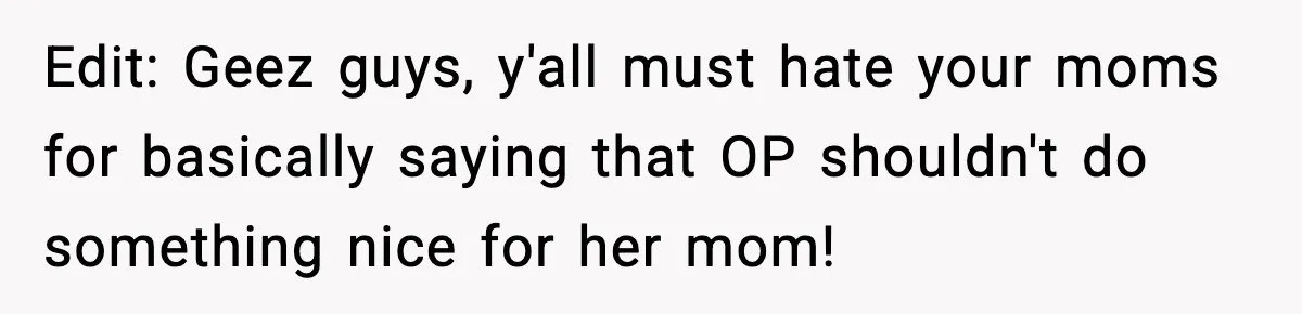 Edit: Geez guys, y'all must hate your moms for basically saying that OP shouldn't do something nice for her mom!