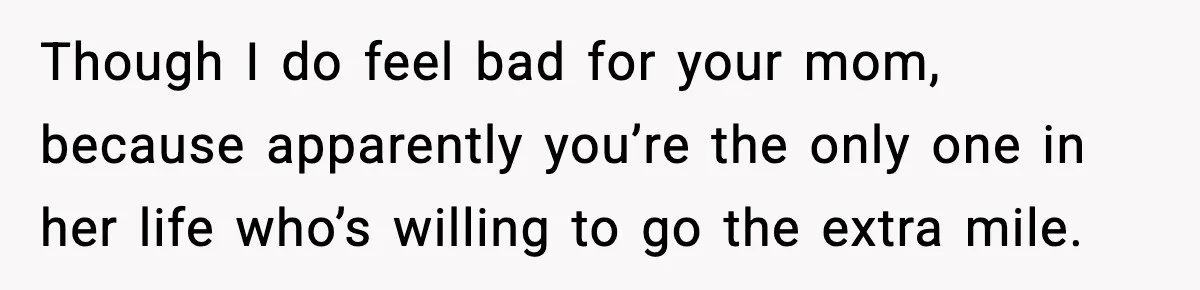 Though I do feel bad for your mom, because apparently you’re the only one in her life who’s willing to go the extra mile.