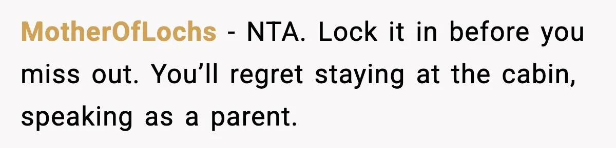 Mom Booked A Cabin Nobody Approved, So This Family Booked Their Own Stay MotherOfLochs − NTA. Lock it in before you miss out. You’ll regret staying at the cabin, speaking as a parent.