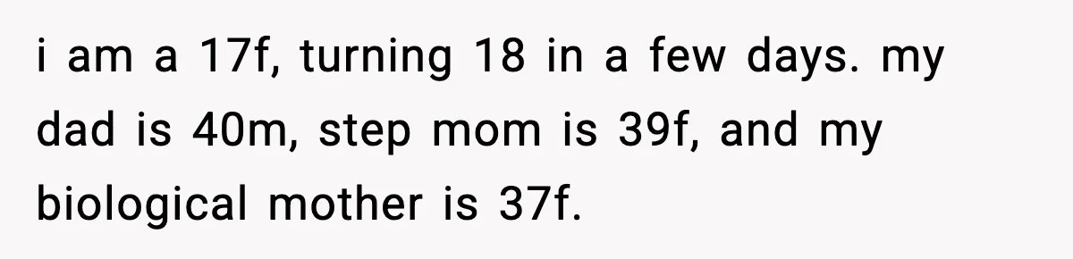 Teen Tries To Leave After Parents Threaten To Kick Her Out, Then Gets Blamed For “Causing Drama” i am a 17f, turning 18 in a few days. my dad is 40m, step mom is 39f, and my biological mother is 37f.