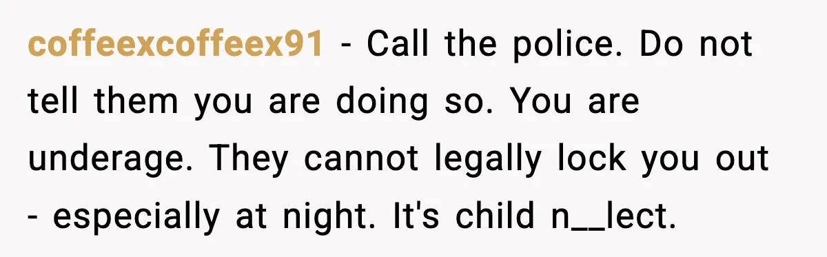 Teen Tries To Leave After Parents Threaten To Kick Her Out, Then Gets Blamed For “Causing Drama” coffeexcoffeex91 − Call the police. Do not tell them you are doing so. You are underage. They cannot legally lock you out - especially at night. It's child n__lect.