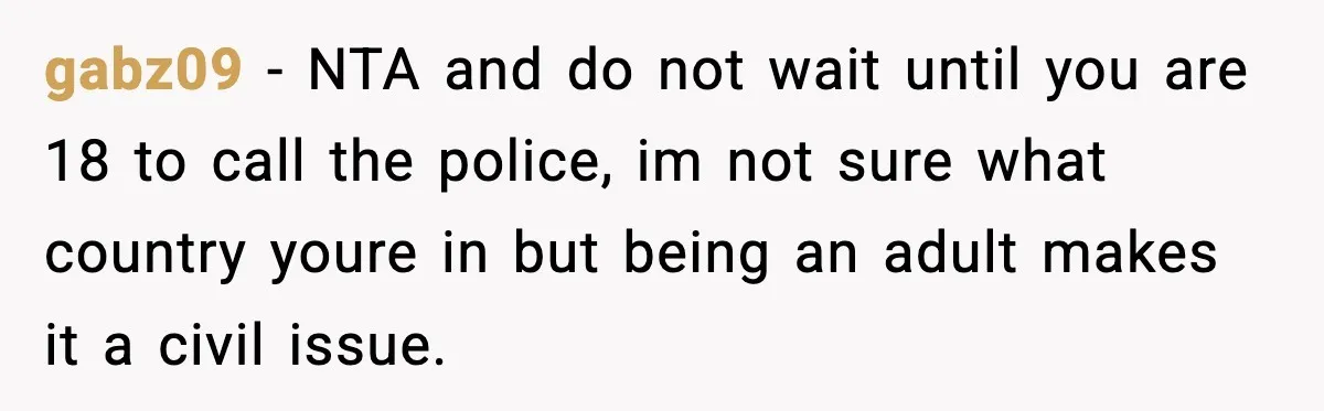 Teen Tries To Leave After Parents Threaten To Kick Her Out, Then Gets Blamed For “Causing Drama” gabz09 − NTA and do not wait until you are 18 to call the police, im not sure what country youre in but being an adult makes it a civil...