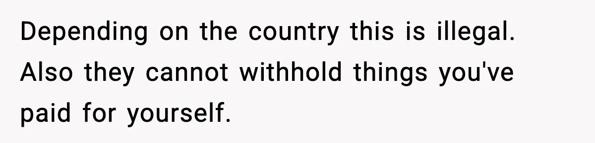 Teen Tries To Leave After Parents Threaten To Kick Her Out, Then Gets Blamed For “Causing Drama” Depending on the country this is illegal. Also they cannot withhold things you've paid for yourself.