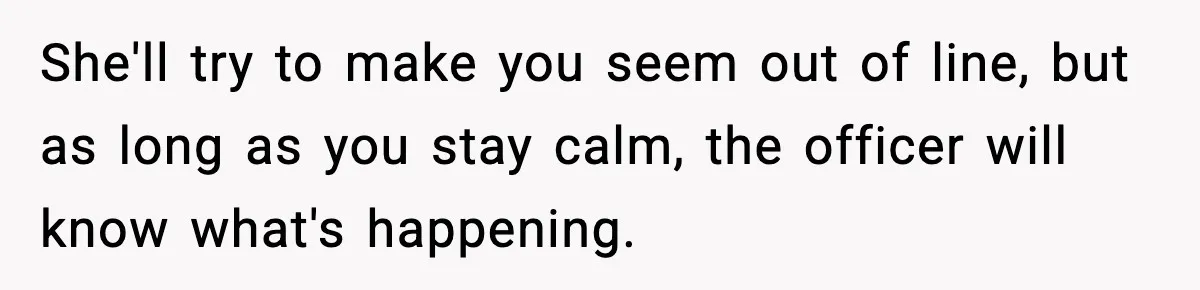 Teen Tries To Leave After Parents Threaten To Kick Her Out, Then Gets Blamed For “Causing Drama” She'll try to make you seem out of line, but as long as you stay calm, the officer will know what's happening.
