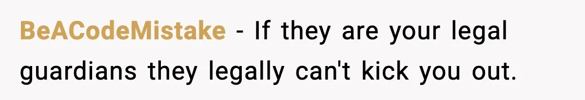 Teen Tries To Leave After Parents Threaten To Kick Her Out, Then Gets Blamed For “Causing Drama” BeACodeMistake − If they are your legal guardians they legally can't kick you out.