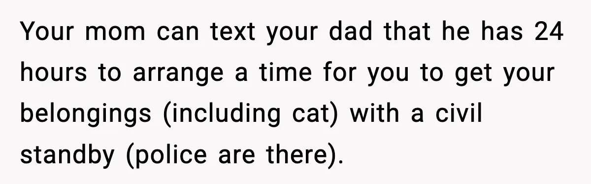 Teen Tries To Leave After Parents Threaten To Kick Her Out, Then Gets Blamed For “Causing Drama” Your mom can text your dad that he has 24 hours to arrange a time for you to get your belongings (including cat) with a civil standby (police are there).