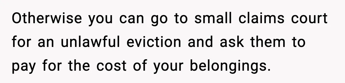 Teen Tries To Leave After Parents Threaten To Kick Her Out, Then Gets Blamed For “Causing Drama” Otherwise you can go to small claims court for an unlawful eviction and ask them to pay for the cost of your belongings.