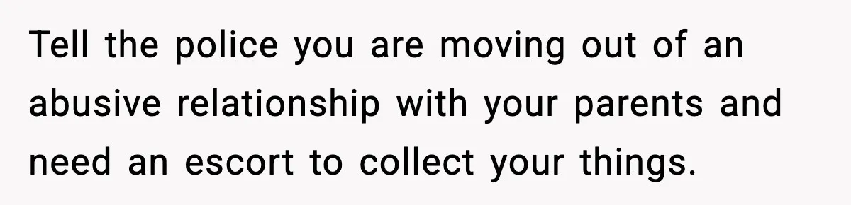 Teen Tries To Leave After Parents Threaten To Kick Her Out, Then Gets Blamed For “Causing Drama” Tell the police you are moving out of an abusive relationship with your parents and need an escort to collect your things.