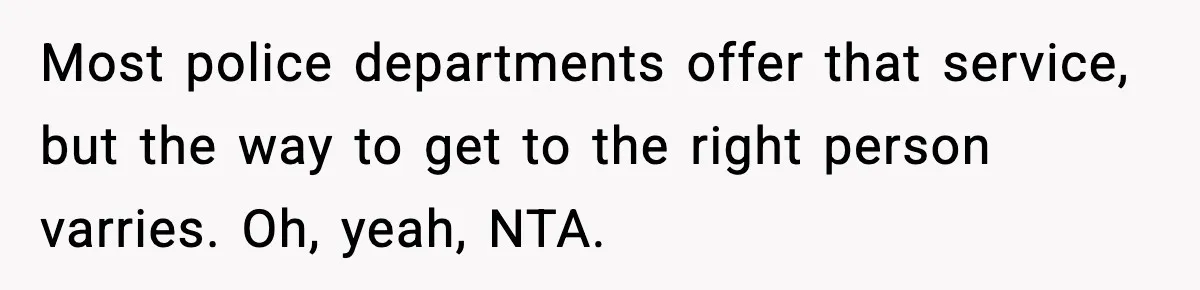 Teen Tries To Leave After Parents Threaten To Kick Her Out, Then Gets Blamed For “Causing Drama” Most police departments offer that service, but the way to get to the right person varries. Oh, yeah, NTA.