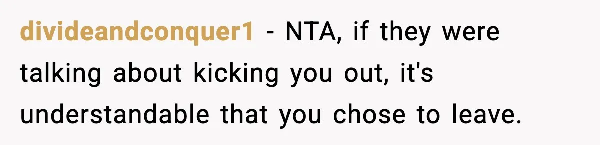Teen Tries To Leave After Parents Threaten To Kick Her Out, Then Gets Blamed For “Causing Drama” divideandconquer1 − NTA, if they were talking about kicking you out, it's understandable that you chose to leave.