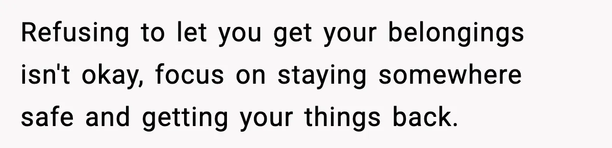Teen Tries To Leave After Parents Threaten To Kick Her Out, Then Gets Blamed For “Causing Drama” Refusing to let you get your belongings isn't okay, focus on staying somewhere safe and getting your things back.