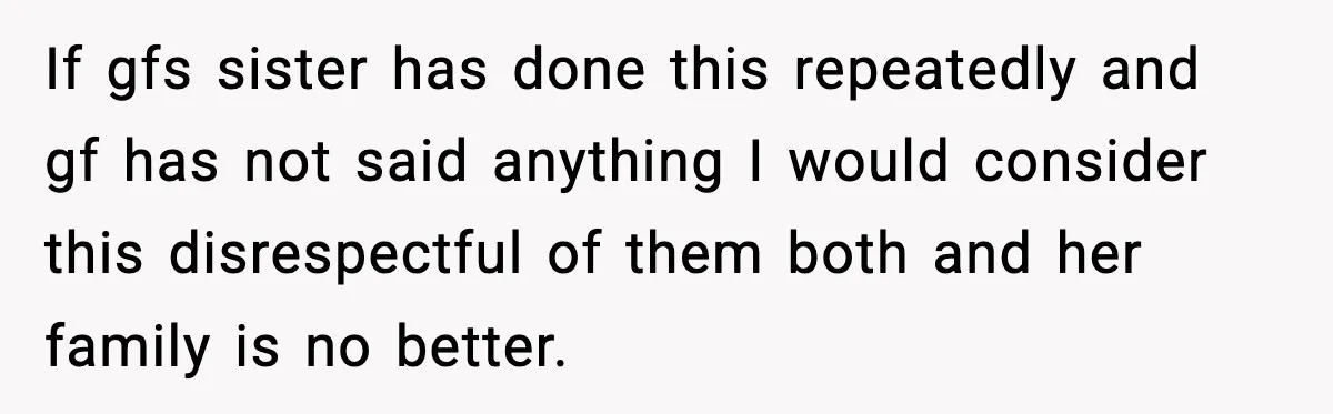 Man Refuses To Let Girlfriend’s Sister Stay After She Disrespects Him In Front Of Family If gfs sister has done this repeatedly and gf has not said anything I would consider this disrespectful of them both and her family is no better.