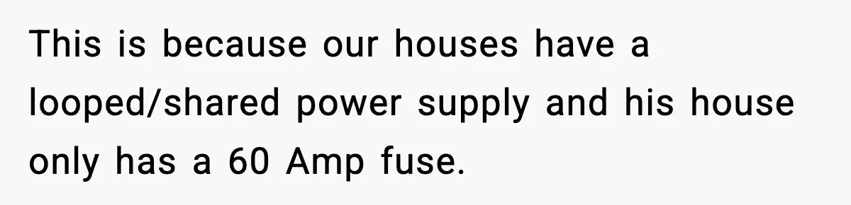 Homeowner Refuses to Let Neighbour Dig Up Driveway for EV Charger, Cites Recent Renovations This is because our houses have a looped/shared power supply and his house only has a 60 Amp fuse.
