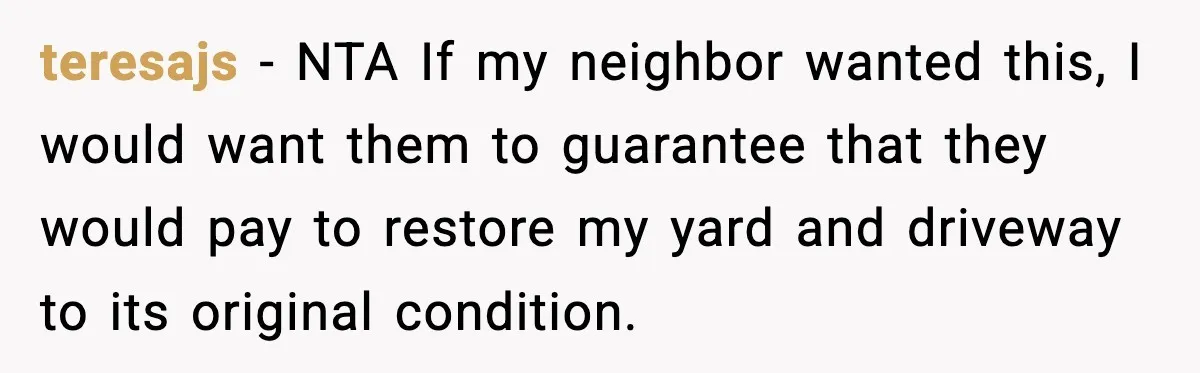 Homeowner Refuses to Let Neighbour Dig Up Driveway for EV Charger, Cites Recent Renovations teresajs − NTA If my neighbor wanted this, I would want them to guarantee that they would pay to restore my yard and driveway to its original condition.