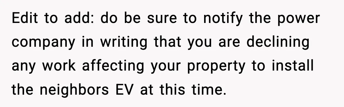 Homeowner Refuses to Let Neighbour Dig Up Driveway for EV Charger, Cites Recent Renovations Edit to add: do be sure to notify the power company in writing that you are declining any work affecting your property to install the neighbors EV at this time.