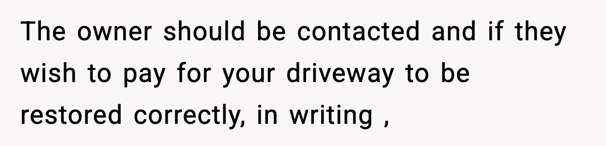 Homeowner Refuses to Let Neighbour Dig Up Driveway for EV Charger, Cites Recent Renovations The owner should be contacted and if they wish to pay for your driveway to be restored correctly, in writing ,