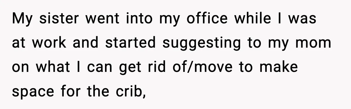 Sister Buys a Crib for Her Mom’s House, Then Demands Her Brother Sacrifice His Only Private Space My sister went into my office while I was at work and started suggesting to my mom on what I can get rid of/move to make space for the crib,