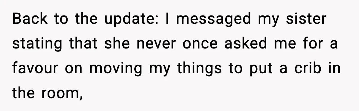 Sister Buys a Crib for Her Mom’s House, Then Demands Her Brother Sacrifice His Only Private Space Back to the update: I messaged my sister stating that she never once asked me for a favour on moving my things to put a crib in the room,
