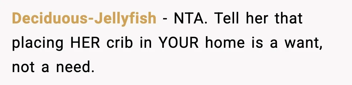 Sister Buys a Crib for Her Mom’s House, Then Demands Her Brother Sacrifice His Only Private Space Deciduous-Jellyfish − NTA. Tell her that placing HER crib in YOUR home is a want, not a need.