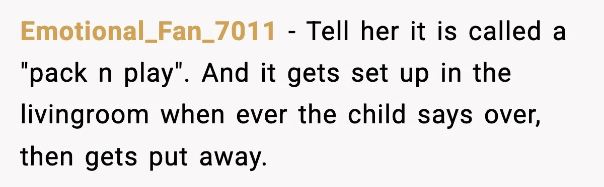 Sister Buys a Crib for Her Mom’s House, Then Demands Her Brother Sacrifice His Only Private Space Emotional_Fan_7011 − Tell her it is called a "pack n play". And it gets set up in the livingroom when ever the child says over, then gets put away.