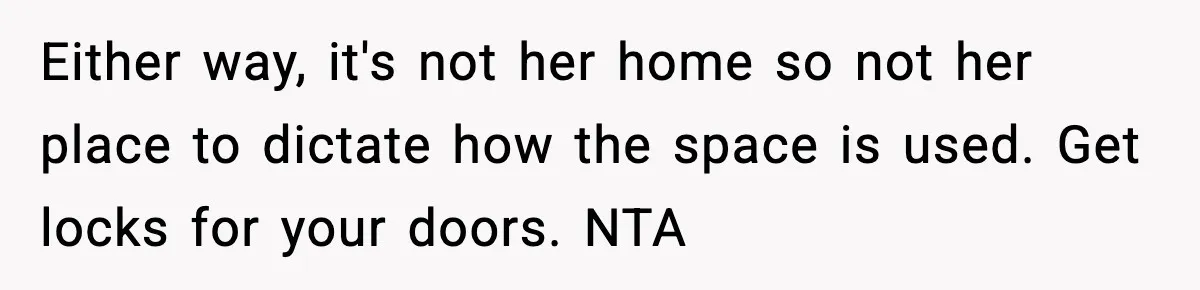 Sister Buys a Crib for Her Mom’s House, Then Demands Her Brother Sacrifice His Only Private Space Either way, it's not her home so not her place to dictate how the space is used. Get locks for your doors. NTA