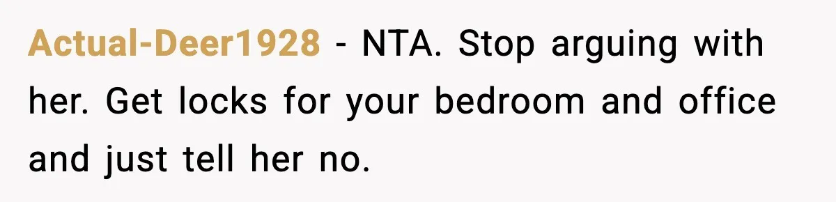 Sister Buys a Crib for Her Mom’s House, Then Demands Her Brother Sacrifice His Only Private Space Actual-Deer1928 − NTA. Stop arguing with her. Get locks for your bedroom and office and just tell her no.