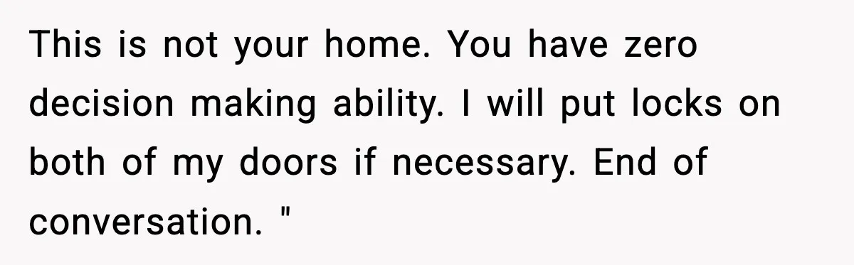 Sister Buys a Crib for Her Mom’s House, Then Demands Her Brother Sacrifice His Only Private Space This is not your home. You have zero decision making ability. I will put locks on both of my doors if necessary. End of conversation. "