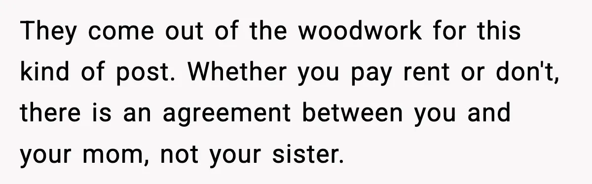 Sister Buys a Crib for Her Mom’s House, Then Demands Her Brother Sacrifice His Only Private Space They come out of the woodwork for this kind of post. Whether you pay rent or don't, there is an agreement between you and your mom, not your sister.