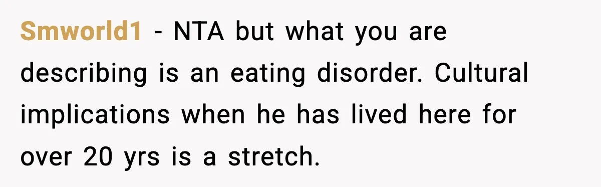 Woman Bans Her Daughter’s Boyfriend From Family Dinners After He Keeps Wasting Food Smworld1 − NTA but what you are describing is an eating disorder. Cultural implications when he has lived here for over 20 yrs is a stretch.