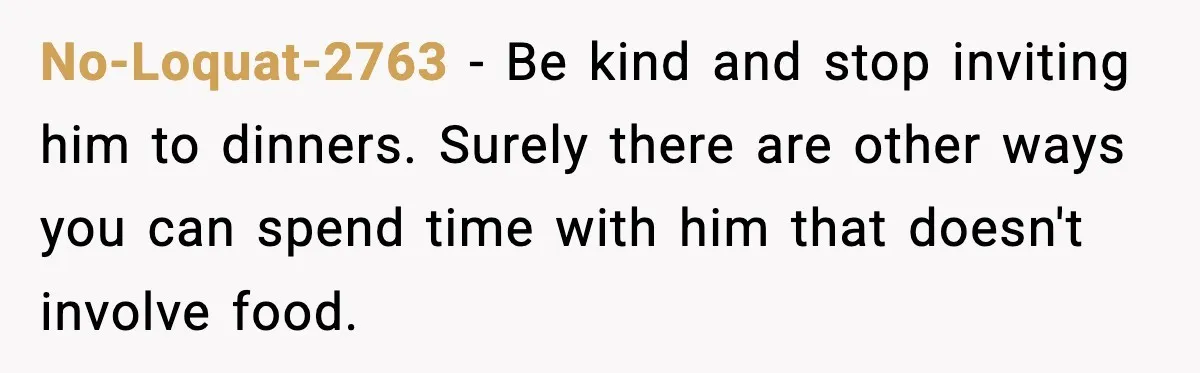 Woman Bans Her Daughter’s Boyfriend From Family Dinners After He Keeps Wasting Food No-Loquat-2763 − Be kind and stop inviting him to dinners. Surely there are other ways you can spend time with him that doesn't involve food.