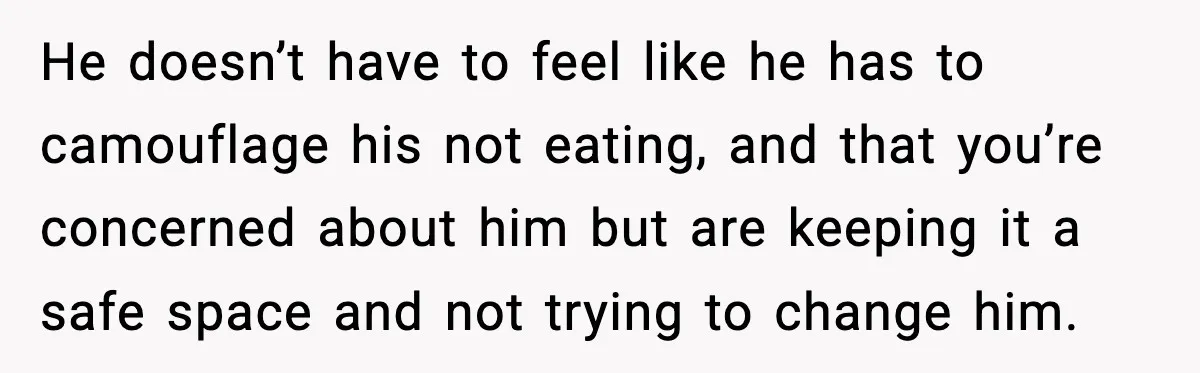 Woman Bans Her Daughter’s Boyfriend From Family Dinners After He Keeps Wasting Food He doesn’t have to feel like he has to camouflage his not eating, and that you’re concerned about him but are keeping it a safe space and not trying to...