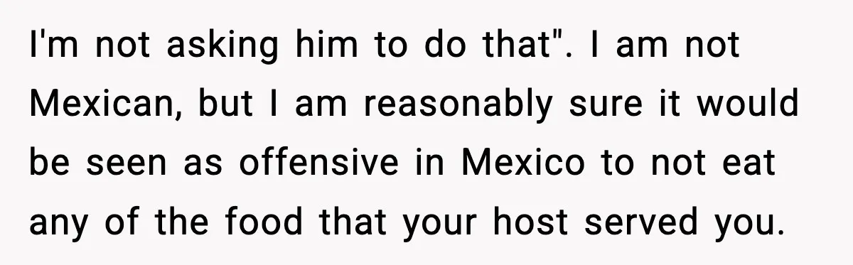 Woman Bans Her Daughter’s Boyfriend From Family Dinners After He Keeps Wasting Food I'm not asking him to do that". I am not Mexican, but I am reasonably sure it would be seen as offensive in Mexico to not eat any of the...