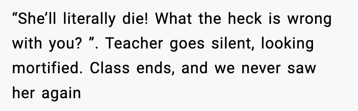 Substitute Teacher Demands A Student Turn Off Her Insulin Pump, Then Realizes She Made A Huge Mistake “She’ll literally die! What the heck is wrong with you? ”. Teacher goes silent, looking mortified. Class ends, and we never saw her again