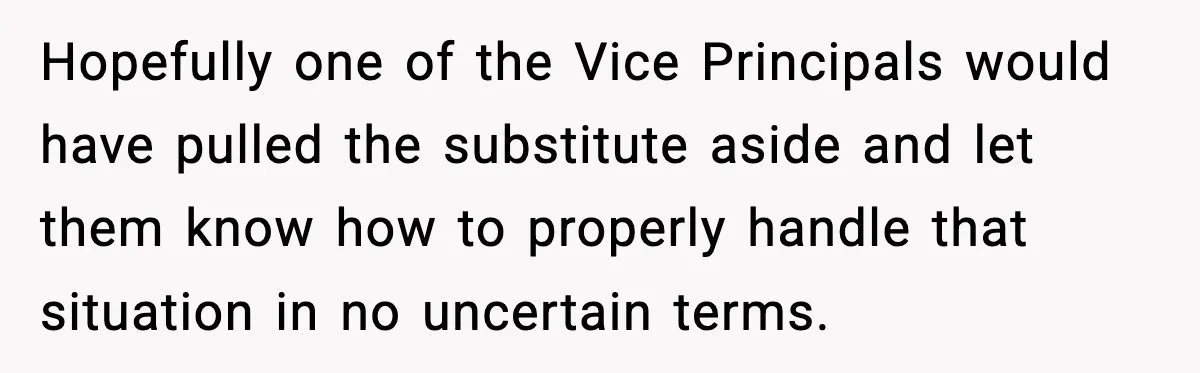 Substitute Teacher Demands A Student Turn Off Her Insulin Pump, Then Realizes She Made A Huge Mistake Hopefully one of the Vice Principals would have pulled the substitute aside and let them know how to properly handle that situation in no uncertain terms.