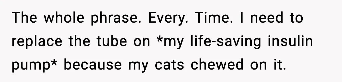 Substitute Teacher Demands A Student Turn Off Her Insulin Pump, Then Realizes She Made A Huge Mistake The whole phrase. Every. Time. I need to replace the tube on *my life-saving insulin pump* because my cats chewed on it.