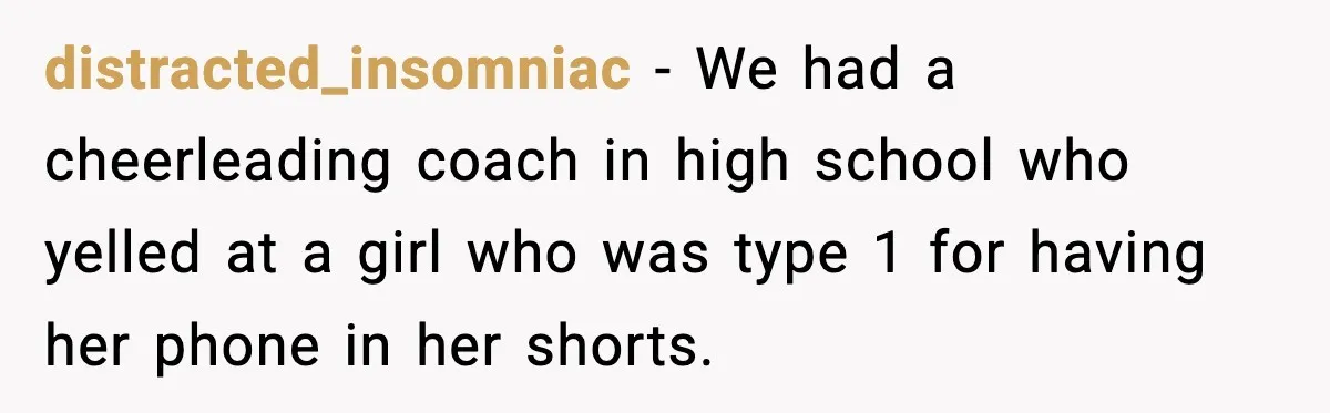 Substitute Teacher Demands A Student Turn Off Her Insulin Pump, Then Realizes She Made A Huge Mistake distracted_insomniac − We had a cheerleading coach in high school who yelled at a girl who was type 1 for having her phone in her shorts.