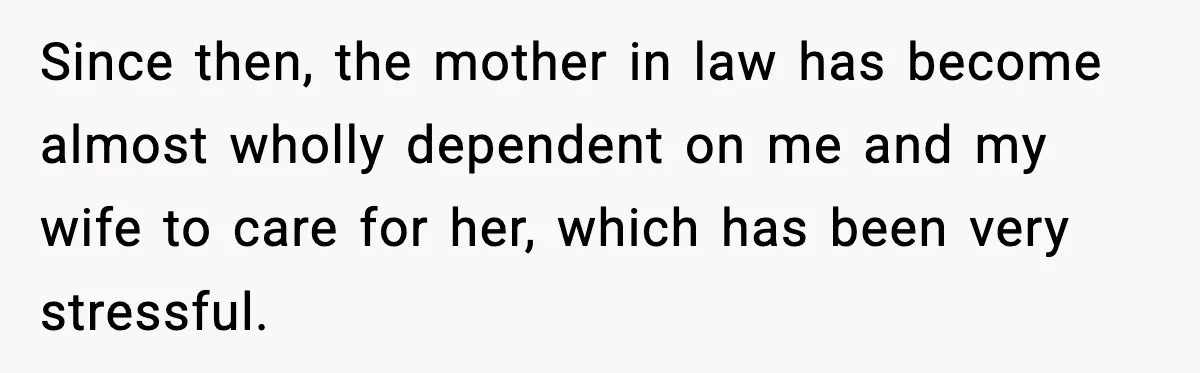 Father Chooses to Keep Supporting His Mother-in-Law, But Refuses to Help His Pregnant Daughter Since then, the mother in law has become almost wholly dependent on me and my wife to care for her, which has been very stressful.
