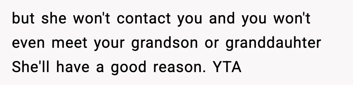Father Chooses to Keep Supporting His Mother-in-Law, But Refuses to Help His Pregnant Daughter but she won't contact you and you won't even meet your grandson or granddauhter She'll have a good reason. YTA