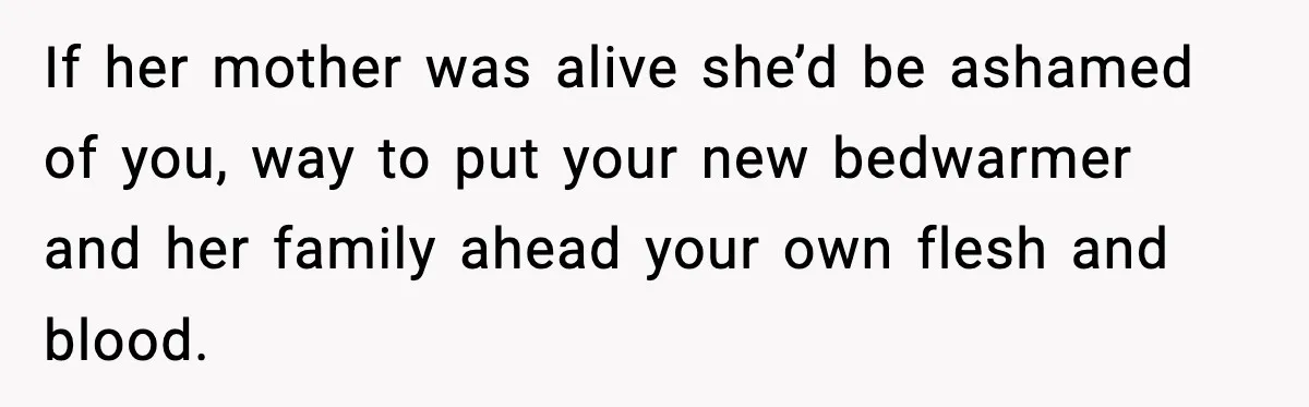 Father Chooses to Keep Supporting His Mother-in-Law, But Refuses to Help His Pregnant Daughter If her mother was alive she’d be ashamed of you, way to put your new bedwarmer and her family ahead your own flesh and blood.